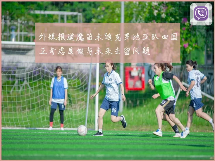 外媒报道魔笛未随克罗地亚队回国正考虑度假与未来去留问题