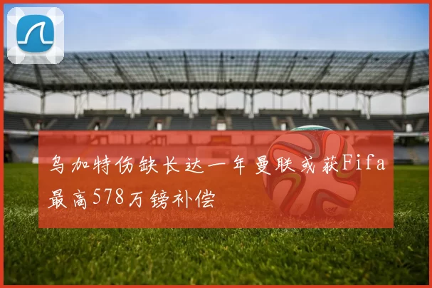 乌加特伤缺长达一年曼联或获Fifa最高578万镑补偿