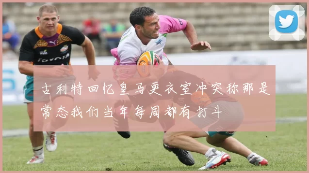 古利特回忆皇马更衣室冲突称那是常态我们当年每周都有打斗