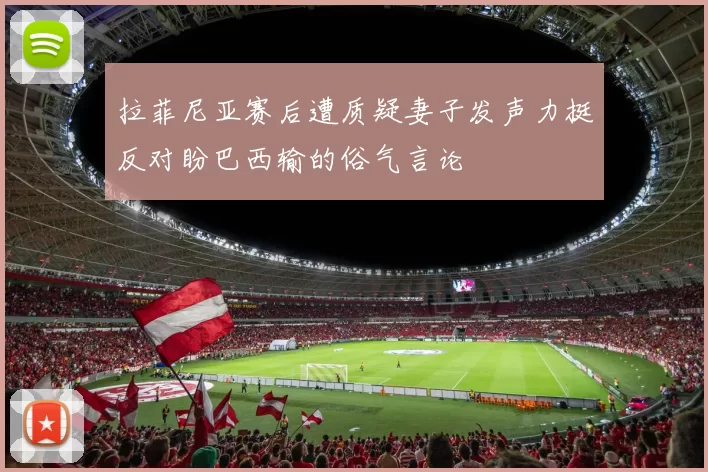 拉菲尼亚赛后遭质疑妻子发声力挺反对盼巴西输的俗气言论