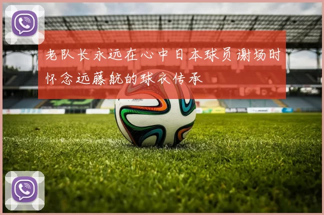 老队长永远在心中日本球员谢场时怀念远藤航的球衣传承