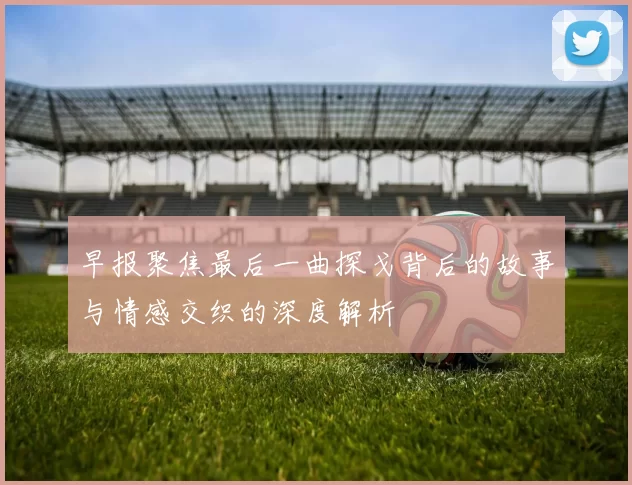 早报聚焦最后一曲探戈背后的故事与情感交织的深度解析