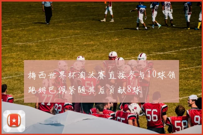 梅西世界杯淘汰赛直接参与10球领跑姆巴佩紧随其后贡献8球