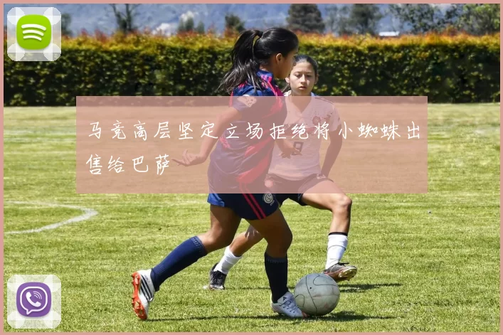马竞高层坚定立场拒绝将小蜘蛛出售给巴萨