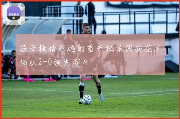 茹子楠精彩远射首开纪录国安在主场以2-0领先海牛