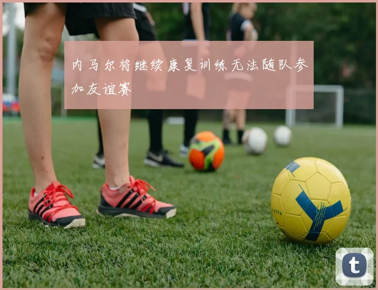 内马尔将继续康复训练无法随队参加友谊赛