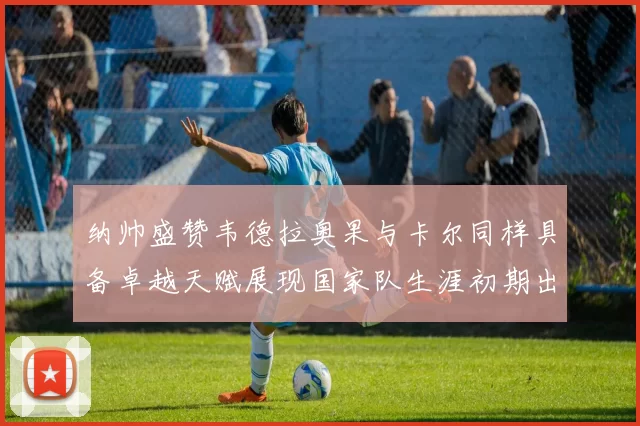 纳帅盛赞韦德拉奥果与卡尔同样具备卓越天赋展现国家队生涯初期出色表现