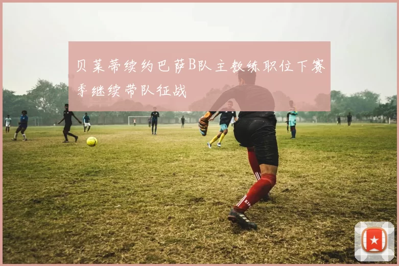 贝莱蒂续约巴萨B队主教练职位下赛季继续带队征战