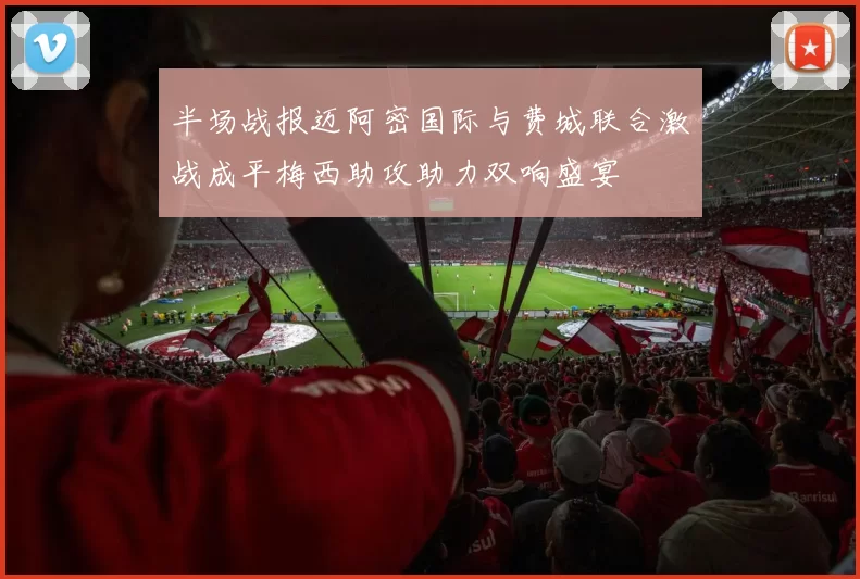 半场战报迈阿密国际与费城联合激战成平梅西助攻助力双响盛宴