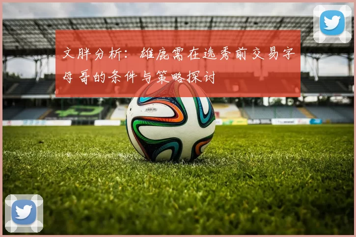 文胖分析：雄鹿需在选秀前交易字母哥的条件与策略探讨