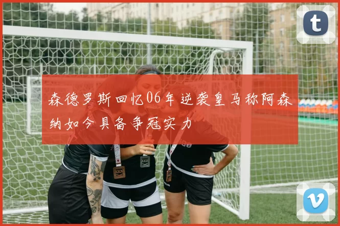 森德罗斯回忆06年逆袭皇马称阿森纳如今具备争冠实力