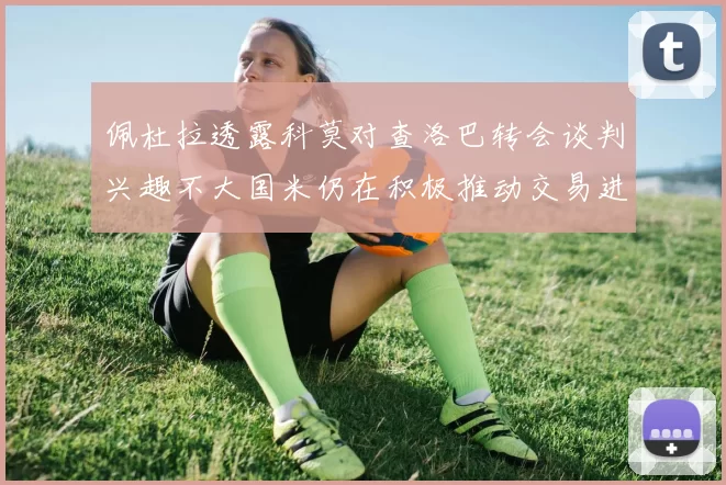 佩杜拉透露科莫对查洛巴转会谈判兴趣不大国米仍在积极推动交易进程