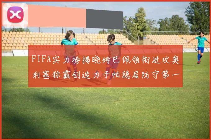 FIFA实力榜揭晓姆巴佩领衔进攻奥利塞称霸创造力于帕稳居防守第一