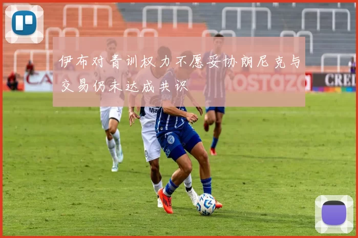 伊布对青训权力不愿妥协朗尼克与交易仍未达成共识