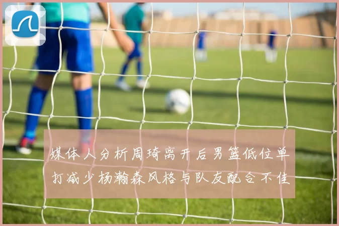 媒体人分析周琦离开后男篮低位单打减少杨瀚森风格与队友配合不佳
